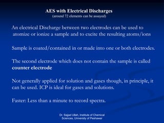 AES with Electrical Discharges
(around 72 elements can be assayed)
An electrical Discharge between two electrodes can be used to
atomize or ionize a sample and to excite the resulting atoms/ions
Sample is coated/contained in or made into one or both electrodes.
The second electrode which does not contain the sample is called
counter electrode
Not generally applied for solution and gases though, in principle, it
can be used. ICP is ideal for gases and solutions.
Faster: Less than a minute to record spectra.
Dr. Sajjad Ullah, Institute of Chemical
Sciences, University of Peshawar
 