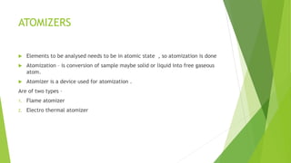 ATOMIZERS
 Elements to be analysed needs to be in atomic state , so atomization is done
 Atomization – is conversion of sample maybe solid or liquid into free gaseous
atom.
 Atomizer is a device used for atomization .
Are of two types –
1. Flame atomizer
2. Electro thermal atomizer
 