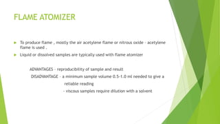 FLAME ATOMIZER
 To produce flame , mostly the air acetylene flame or nitrous oxide – acetylene
flame is used .
 Liquid or dissolved samples are typically used with flame atomizer
ADVANTAGES – reproducibility of sample and result
DISADVANTAGE – a minimum sample volume 0.5-1.0 ml needed to give a
reliable reading
- viscous samples require dilution with a solvent
 