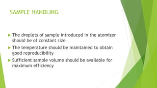 SAMPLE HANDLING
 The droplets of sample introduced in the atomizer
should be of constant size
 The temperature should be maintained to obtain
good reproducibility
 Sufficient sample volume should be available for
maximum efficiency
 