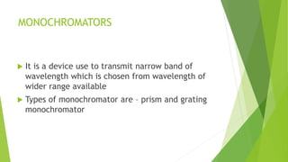 MONOCHROMATORS
 It is a device use to transmit narrow band of
wavelength which is chosen from wavelength of
wider range available
 Types of monochromator are – prism and grating
monochromator
 