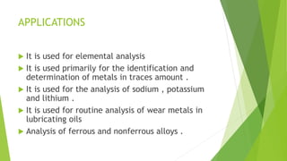 APPLICATIONS
 It is used for elemental analysis
 It is used primarily for the identification and
determination of metals in traces amount .
 It is used for the analysis of sodium , potassium
and lithium .
 It is used for routine analysis of wear metals in
lubricating oils
 Analysis of ferrous and nonferrous alloys .
 