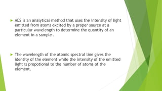  AES is an analytical method that uses the intensity of light
emitted from atoms excited by a proper source at a
particular wavelength to determine the quantity of an
element in a sample .
 The wavelength of the atomic spectral line gives the
identity of the element while the intensity of the emitted
light is propotional to the number of atoms of the
element.
 