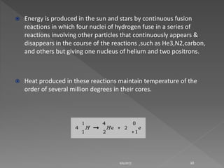  Energy is produced in the sun and stars by continuous fusion
reactions in which four nuclei of hydrogen fuse in a series of
reactions involving other particles that continuously appears &
disappears in the course of the reactions ,such as He3,N2,carbon,
and others but giving one nucleus of helium and two positrons.
 Heat produced in these reactions maintain temperature of the
order of several million degrees in their cores.
9/6/2015 10
 