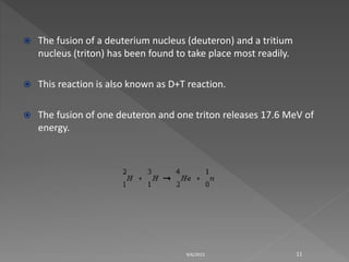  The fusion of a deuterium nucleus (deuteron) and a tritium
nucleus (triton) has been found to take place most readily.
 This reaction is also known as D+T reaction.
 The fusion of one deuteron and one triton releases 17.6 MeV of
energy.
9/6/2015 11
 
