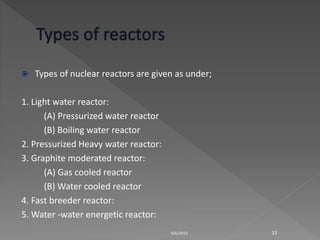  Types of nuclear reactors are given as under;
1. Light water reactor:
(A) Pressurized water reactor
(B) Boiling water reactor
2. Pressurized Heavy water reactor:
3. Graphite moderated reactor:
(A) Gas cooled reactor
(B) Water cooled reactor
4. Fast breeder reactor:
5. Water -water energetic reactor:
9/6/2015 13
 