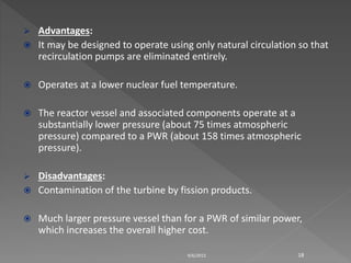  Advantages:
 It may be designed to operate using only natural circulation so that
recirculation pumps are eliminated entirely.
 Operates at a lower nuclear fuel temperature.
 The reactor vessel and associated components operate at a
substantially lower pressure (about 75 times atmospheric
pressure) compared to a PWR (about 158 times atmospheric
pressure).
 Disadvantages:
 Contamination of the turbine by fission products.
 Much larger pressure vessel than for a PWR of similar power,
which increases the overall higher cost.
9/6/2015 18
 