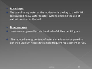  Advantages:
 The use of heavy water as the moderator is the key to the PHWR
(pressurized heavy water reactor) system, enabling the use of
natural uranium as the fuel.
 Disadvantages:
 Heavy water generally costs hundreds of dollars per kilogram.
 The reduced energy content of natural uranium as compared to
enriched uranium necessitates more frequent replacement of fuel.
9/6/2015 20
 