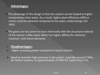  Advantages:
The advantage of the design is that the coolant can be heated to higher
temperatures than water. As a result, higher plant efficiency (40% or
more) could be obtained compared to the water cooled design (33
34%).
The gases are less prone to react chemically with the structural material
of the reactor unlike water which has higher affinity for chemical
reactions with these elements.
 Disadvantages:
 Higher pumping power compared to liquid coolants.
 Need to maintain high pressure in the system, typically around 7 MPa
for helium systems, to approximately 25 MPa for supercritical CO2.
9/6/2015 22
 