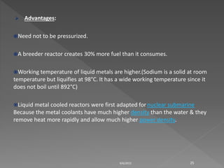  Advantages:
Need not to be pressurized.
A breeder reactor creates 30% more fuel than it consumes.
Working temperature of liquid metals are higher.(Sodium is a solid at room
temperature but liquifies at 98°C. It has a wide working temperature since it
does not boil until 892°C)
Liquid metal cooled reactors were first adapted for nuclear submarine
Because the metal coolants have much higher density than the water & they
remove heat more rapidly and allow much higher power density.
9/6/2015 25
 