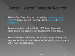  Water-Water Power Reactor is a “series of pressurised water
reactor” designs originally developed in the Russia, by OKB
Gidropress.
 Power output ranges from 300 to 1700 Mwe (Megawatt
electric) with the latest Russian development of the design.
 Fuel assemblies for these are characterized by their hexagonal
arrangement, but are otherwise of similar length and structure to
other PWR fuel assemblies.
9/6/2015 27
 