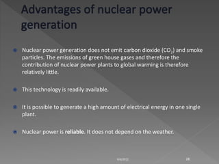  Nuclear power generation does not emit carbon dioxide (CO2) and smoke
particles. The emissions of green house gases and therefore the
contribution of nuclear power plants to global warming is therefore
relatively little.
 This technology is readily available.
 It is possible to generate a high amount of electrical energy in one single
plant.
 Nuclear power is reliable. It does not depend on the weather.
9/6/2015 28
 