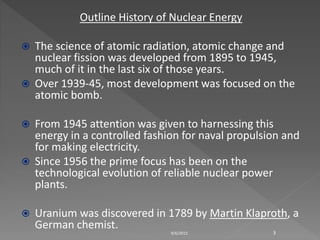Outline History of Nuclear Energy
 The science of atomic radiation, atomic change and
nuclear fission was developed from 1895 to 1945,
much of it in the last six of those years.
 Over 1939-45, most development was focused on the
atomic bomb.
 From 1945 attention was given to harnessing this
energy in a controlled fashion for naval propulsion and
for making electricity.
 Since 1956 the prime focus has been on the
technological evolution of reliable nuclear power
plants.
 Uranium was discovered in 1789 by Martin Klaproth, a
German chemist.
9/6/2015 3
 