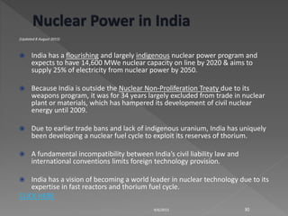 (Updated 8 August 2015)
 India has a flourishing and largely indigenous nuclear power program and
expects to have 14,600 MWe nuclear capacity on line by 2020 & aims to
supply 25% of electricity from nuclear power by 2050.
 Because India is outside the Nuclear Non-Proliferation Treaty due to its
weapons program, it was for 34 years largely excluded from trade in nuclear
plant or materials, which has hampered its development of civil nuclear
energy until 2009.
 Due to earlier trade bans and lack of indigenous uranium, India has uniquely
been developing a nuclear fuel cycle to exploit its reserves of thorium.
 A fundamental incompatibility between India’s civil liability law and
international conventions limits foreign technology provision.
 India has a vision of becoming a world leader in nuclear technology due to its
expertise in fast reactors and thorium fuel cycle.
CLICK HERE
9/6/2015 30
 