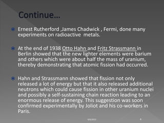 Ernest Rutherford ,James Chadwick , Fermi, done many
experiments on radioactive metals.
 At the end of 1938 Otto Hahn and Fritz Strassmann in
Berlin showed that the new lighter elements were barium
and others which were about half the mass of uranium,
thereby demonstrating that atomic fission had occurred.
 Hahn and Strassmann showed that fission not only
released a lot of energy but that it also released additional
neutrons which could cause fission in other uranium nuclei
and possibly a self-sustaining chain reaction leading to an
enormous release of energy. This suggestion was soon
confirmed experimentally by Joliot and his co-workers in
Paris.
9/6/2015 4
 