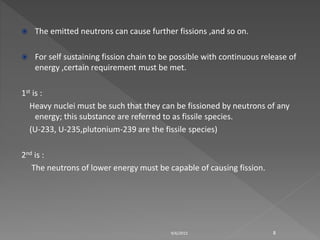  The emitted neutrons can cause further fissions ,and so on.
 For self sustaining fission chain to be possible with continuous release of
energy ,certain requirement must be met.
1st is :
Heavy nuclei must be such that they can be fissioned by neutrons of any
energy; this substance are referred to as fissile species.
(U-233, U-235,plutonium-239 are the fissile species)
2nd is :
The neutrons of lower energy must be capable of causing fission.
9/6/2015 8
 