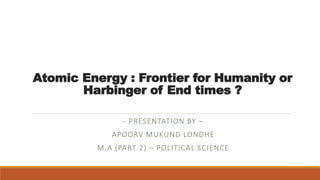 Atomic Energy : Frontier for Humanity or
Harbinger of End times ?
- PRESENTATION BY –
APOORV MUKUND LONDHE
M.A (PART 2) – POLITICAL SCIENCE
 
