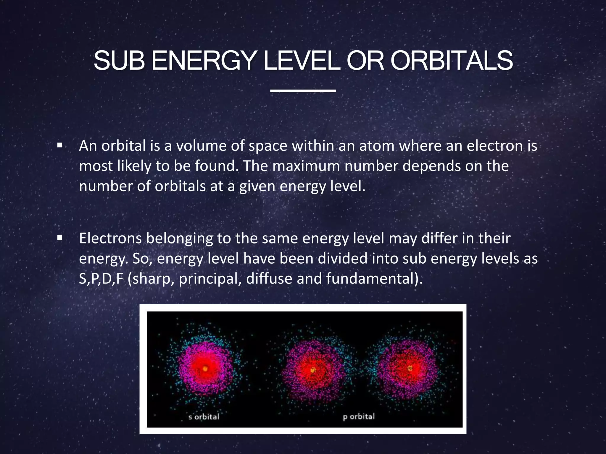 SUB ENERGY LEVEL OR ORBITALS
 An orbital is a volume of space within an atom where an electron is
most likely to be found. The maximum number depends on the
number of orbitals at a given energy level.
 Electrons belonging to the same energy level may differ in their
energy. So, energy level have been divided into sub energy levels as
S,P,D,F (sharp, principal, diffuse and fundamental).
 