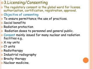 3.Licensing/Consenting
 The regulatory consent is the global word for license
authorization, certification, registration, approval.
 Objective of consenting
 To ensure permittance the use of practices.
 Social benefits
 Radiation protection
 Radiation doses to personnel and general public.
 Consent mainly issued for many nuclear and radiation
facilities e.g..
 X ray units
 Ct units
 Radiotherapy
 Industrial radiography
 Brachy therapy
 Nuclear medicine.
 