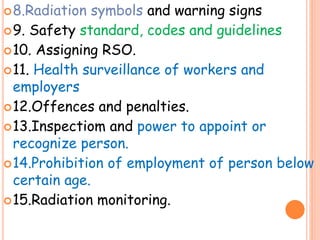 8.Radiation symbols and warning signs
9. Safety standard, codes and guidelines
10. Assigning RSO.
11. Health surveillance of workers and
employers
12.Offences and penalties.
13.Inspectiom and power to appoint or
recognize person.
14.Prohibition of employment of person below
certain age.
15.Radiation monitoring.
 