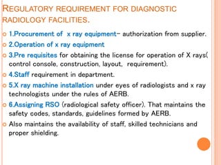 REGULATORY REQUIREMENT FOR DIAGNOSTIC
RADIOLOGY FACILITIES.
 1.Procurement of x ray equipment- authorization from supplier.
 2.Operation of x ray equipment
 3.Pre requisites for obtaining the license for operation of X rays(
control console, construction, layout, requirement).
 4.Staff requirement in department.
 5.X ray machine installation under eyes of radiologists and x ray
technologists under the rules of AERB.
 6.Assigning RSO (radiological safety officer). That maintains the
safety codes, standards, guidelines formed by AERB.
 Also maintains the availability of staff, skilled technicians and
proper shielding.
 