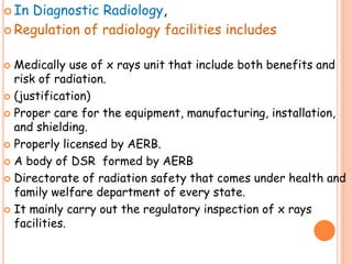  In Diagnostic Radiology,
 Regulation of radiology facilities includes
 Medically use of x rays unit that include both benefits and
risk of radiation.
 (justification)
 Proper care for the equipment, manufacturing, installation,
and shielding.
 Properly licensed by AERB.
 A body of DSR formed by AERB
 Directorate of radiation safety that comes under health and
family welfare department of every state.
 It mainly carry out the regulatory inspection of x rays
facilities.
 