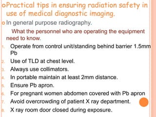 Practical tips in ensuring radiation safety in
use of medical diagnostic imaging.
 In general purpose radiography.
What the personnel who are operating the equipment
need to know.
1. Operate from control unit/standing behind barrier 1.5mm
Pb
2. Use of TLD at chest level.
3. Always use collimators.
4. In portable maintain at least 2mm distance.
5. Ensure Pb apron.
6. For pregnant women abdomen covered with Pb apron
7. Avoid overcrowding of patient X ray department.
8. X ray room door closed during exposure.
 