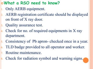 What a RSO need to know?
1. Only AERB equipment.
2. AERB registration certificate should be displayed
on front of X ray door.
3. Quality assurance test.
4. Check for no. of required equipments in X ray
department.
5. Consistency of Pb apron- checked once in a year.
6. TLD badge provided to all operator and worker.
7. Routine maintenance.
8. Check for radiation symbol and warning signs.
 