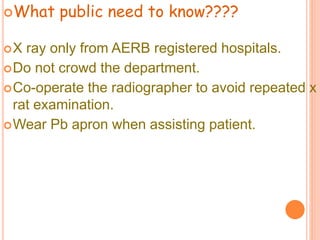 What public need to know????
X ray only from AERB registered hospitals.
Do not crowd the department.
Co-operate the radiographer to avoid repeated x
rat examination.
Wear Pb apron when assisting patient.
 