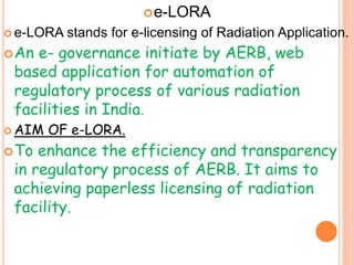 e-LORA
 e-LORA stands for e-licensing of Radiation Application.
An e- governance initiate by AERB, web
based application for automation of
regulatory process of various radiation
facilities in India.
 AIM OF e-LORA.
To enhance the efficiency and transparency
in regulatory process of AERB. It aims to
achieving paperless licensing of radiation
facility.
 