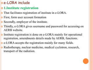  e-LORA include
 1.Institute registration
 That facilitates registration of institute in e-LORA.
 First, form user account formation
 Secondly, employer of the institute.
 Thirdly, e-LORA gives username and password for accessing on
AERB website.
 Institute registration is done on e-LORA mainly for operational
registration, amendments details made by AERB, functions.
 e-LORA accepts the registration mainly for many fields.
 Radiotherapy, nuclear medicine, medical cyclotron, research,
transport of the radiation.
 