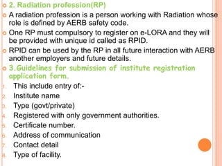  2. Radiation profession(RP)
 A radiation profession is a person working with Radiation whose
role is defined by AERB safety code.
 One RP must compulsory to register on e-LORA and they will
be provided with unique id called as RPID.
 RPID can be used by the RP in all future interaction with AERB
another employers and future details.
 3.Guidelines for submission of institute registration
application form.
1. This include entry of:-
2. Institute name
3. Type (govt/private)
4. Registered with only government authorities.
5. Certificate number.
6. Address of communication
7. Contact detail
8. Type of facility.
 