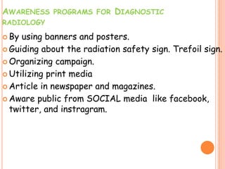 AWARENESS PROGRAMS FOR DIAGNOSTIC
RADIOLOGY
 By using banners and posters.
 Guiding about the radiation safety sign. Trefoil sign.
 Organizing campaign.
 Utilizing print media
 Article in newspaper and magazines.
 Aware public from SOCIAL media like facebook,
twitter, and instragram.
 