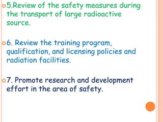 5.Review of the safety measures during
the transport of large radioactive
source.
6. Review the training program,
qualification, and licensing policies and
radiation facilities.
7. Promote research and development
effort in the area of safety.
 