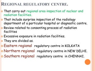 REGIONAL REGULATORY CENTRE.
 That carry out regional area inspection of nuclear and
radiation facilities.
 That include surprise inspection of the radiology
department of a particular hospital or diagnostic centre.
 Review related to consenting process of radiation
facilities
 Excessive exposure in radiation facilities.
 They are divided as.
 Eastern regional regulatory centre in KOLKATA
 Northern regional regulatory centre in NEW DELHI.
 Southern regional regulatory centre in CHENNAI.
 