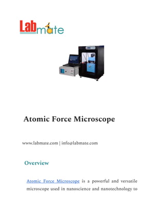 Atomic Force Microscope
www.labmate.com | info@labmate.com
Overview
Atomic Force Microscope is a powerful and versatile
microscope used in nanoscience and nanotechnology to
 