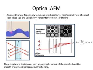 Optical AFM
• Advanced Surface Topography technique avoids cantilever mechanism by use of optical
fiber based tips and using Fabry–Pérot Interferometry (or Etalon):
There is only one limitation of such an approach: surface of the sample should be
smooth enough and homogeneously reflecting.
 