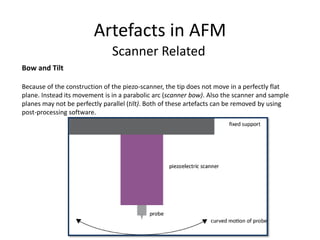 Artefacts in AFM
Scanner Related
Bow and Tilt
Because of the construction of the piezo-scanner, the tip does not move in a perfectly flat
plane. Instead its movement is in a parabolic arc (scanner bow). Also the scanner and sample
planes may not be perfectly parallel (tilt). Both of these artefacts can be removed by using
post-processing software.
 