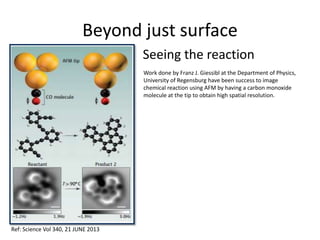 Beyond just surface
Seeing the reaction
Work done by Franz J. Giessibl at the Department of Physics,
University of Regensburg have been success to image
chemical reaction using AFM by having a carbon monoxide
molecule at the tip to obtain high spatial resolution.
Ref: Science Vol 340, 21 JUNE 2013
 