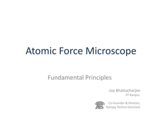 Atomic Force Microscope
Fundamental Principles
-Joy Bhattacharjee
IIT Kanpur.
Co-Founder & Director,
Kanopy Techno Solutions
 