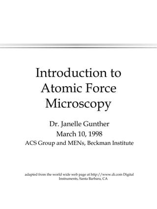 Introduction to
Atomic Force
Microscopy
Dr. Janelle Gunther
March 10, 1998
ACS Group and MENs, Beckman Institute
adapted from the world wide web page at http://www.di.com Digital
Instruments, Santa Barbara, CA
 