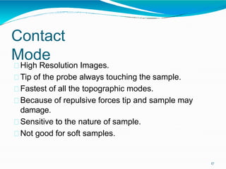 Contact
Mode
17
High Resolution Images.
Tip of the probe always touching the sample.
Fastest of all the topographic modes.
Because of repulsive forces tip and sample may
damage.
Sensitive to the nature of sample.
Not good for soft samples.
 