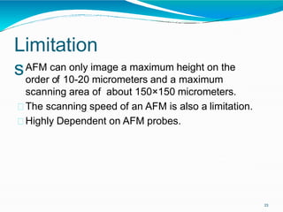 Limitation
s
21
AFM can only image a maximum height on the
order of 10-20 micrometers and a maximum
scanning area of about 150×150 micrometers.
The scanning speed of an AFM is also a limitation.
Highly Dependent on AFM probes.
 