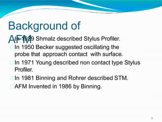 Background of
AFM
3
In 1929 Shmalz described Stylus Profiler.
In 1950 Becker suggested oscillating the
probe that approach contact with surface.
In 1971 Young described non contact type Stylus
Profiler.
In 1981 Binning and Rohrer described STM.
AFM Invented in 1986 by Binning.
 