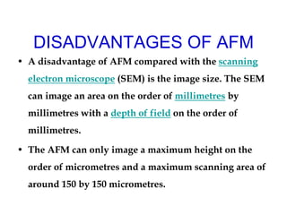 DISADVANTAGES OF AFM
• A disadvantage of AFM compared with the scanning
electron microscope (SEM) is the image size. The SEM
can image an area on the order of millimetres by
millimetres with a depth of field on the order of
millimetres.
• The AFM can only image a maximum height on the
order of micrometres and a maximum scanning area of
around 150 by 150 micrometres.
 