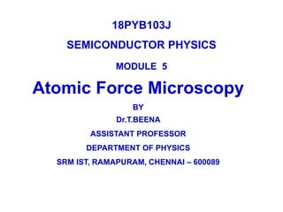 18PYB103J
SEMICONDUCTOR PHYSICS
MODULE 5
Atomic Force Microscopy
BY
Dr.T.BEENA
ASSISTANT PROFESSOR
DEPARTMENT OF PHYSICS
SRM IST, RAMAPURAM, CHENNAI – 600089
 