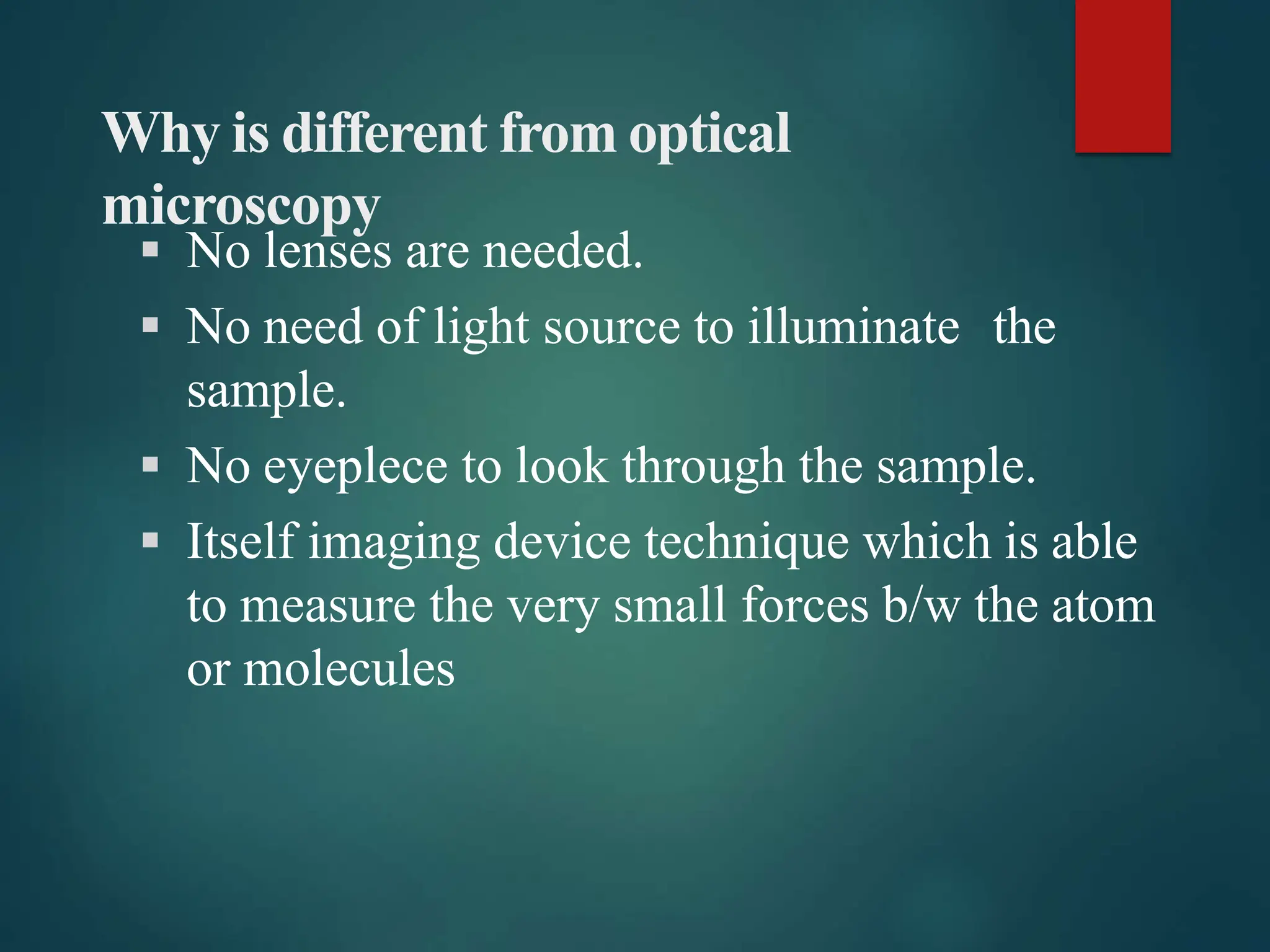 Why is different from optical
microscopy
 No lenses are needed.
 No need of light source to illuminate the
sample.
 No eyeplece to look through the sample.
 Itself imaging device technique which is able
to measure the very small forces b/w the atom
or molecules
 