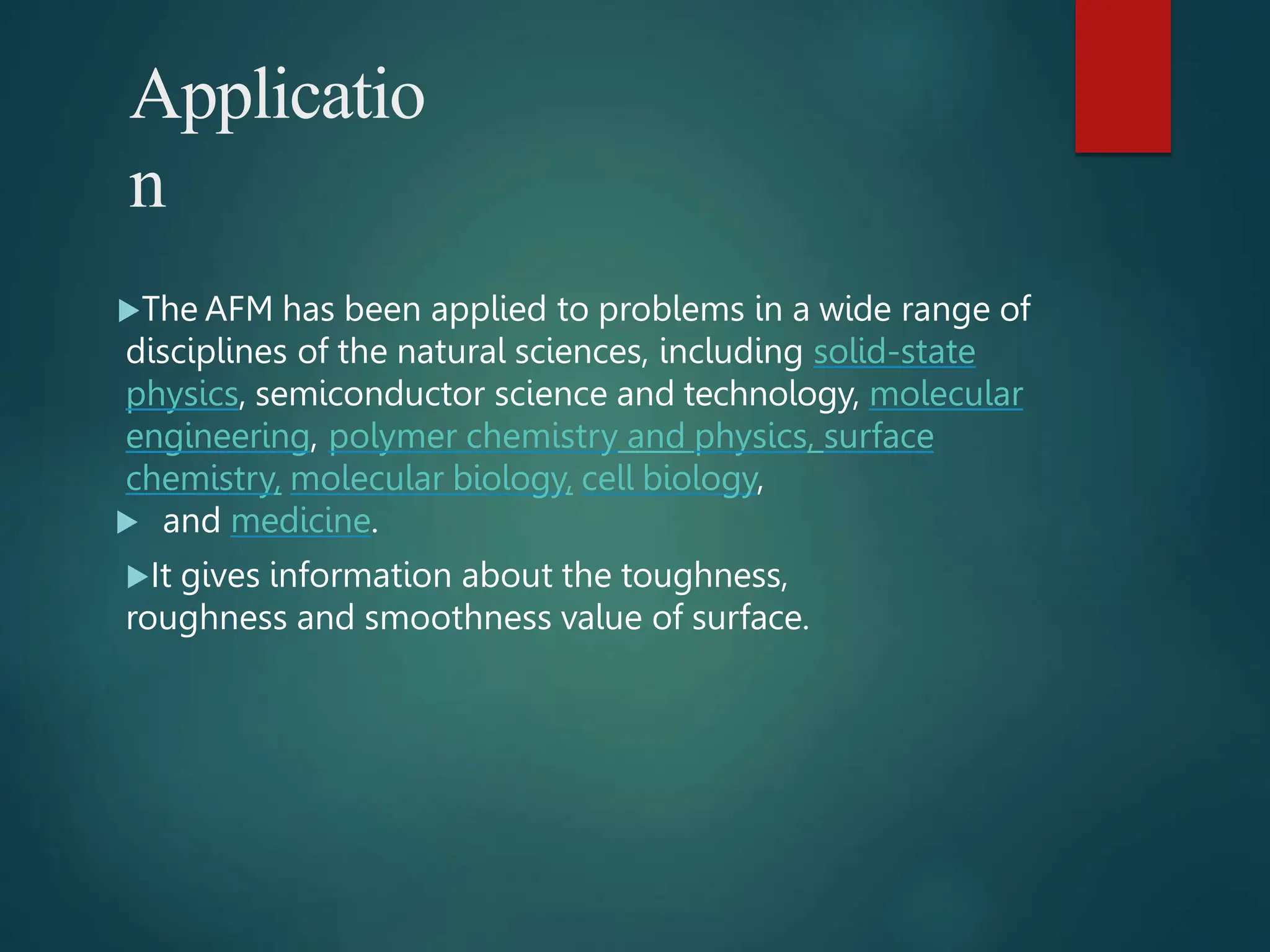 Applicatio
n
The AFM has been applied to problems in a wide range of
disciplines of the natural sciences, including solid-state
physics, semiconductor science and technology, molecular
engineering, polymer chemistry and physics, surface
chemistry, molecular biology, cell biology,
 and medicine.
It gives information about the toughness,
roughness and smoothness value of surface.
 