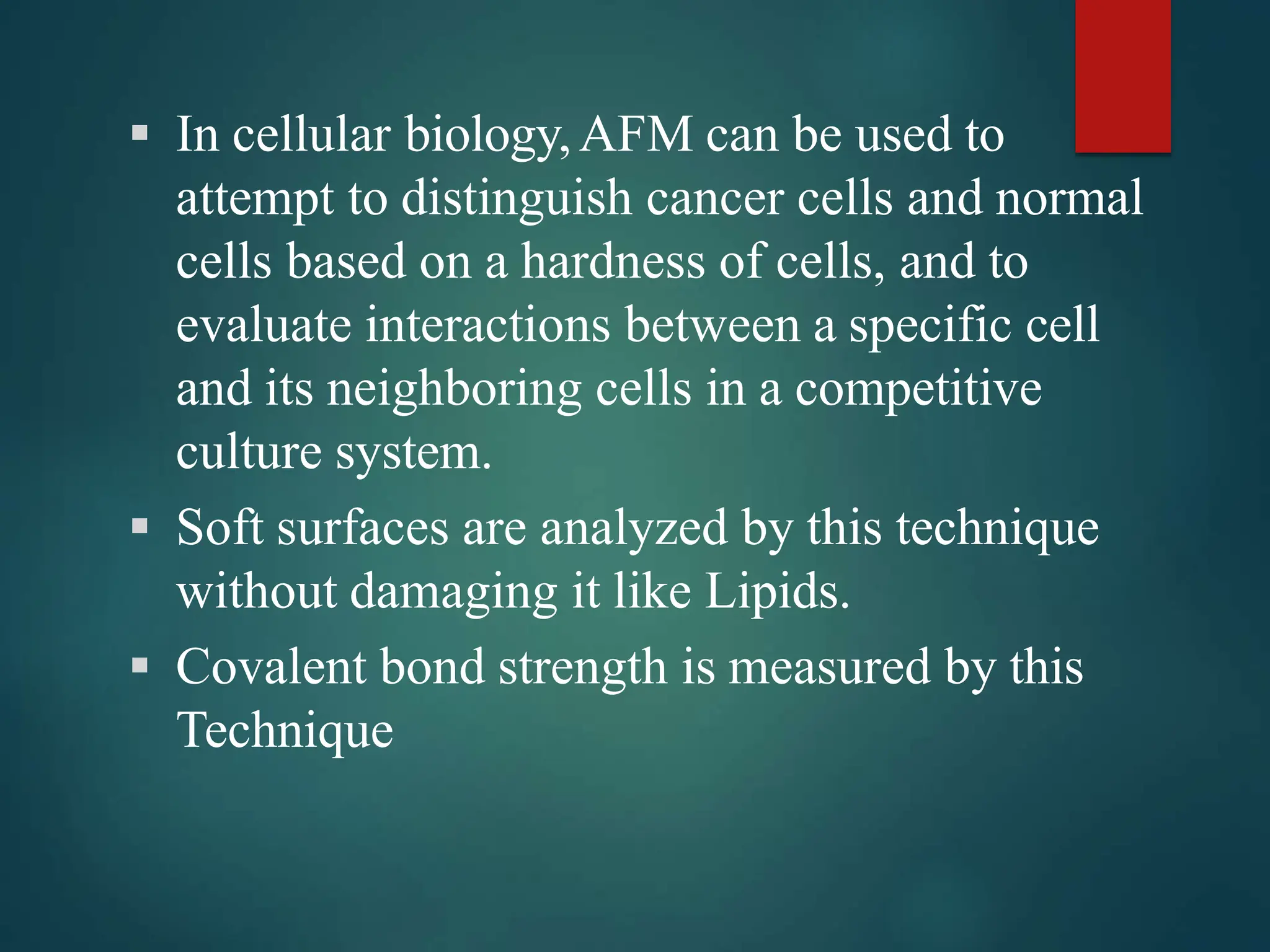  In cellular biology,AFM can be used to
attempt to distinguish cancer cells and normal
cells based on a hardness of cells, and to
evaluate interactions between a specific cell
and its neighboring cells in a competitive
culture system.
 Soft surfaces are analyzed by this technique
without damaging it like Lipids.
 Covalent bond strength is measured by this
Technique
 