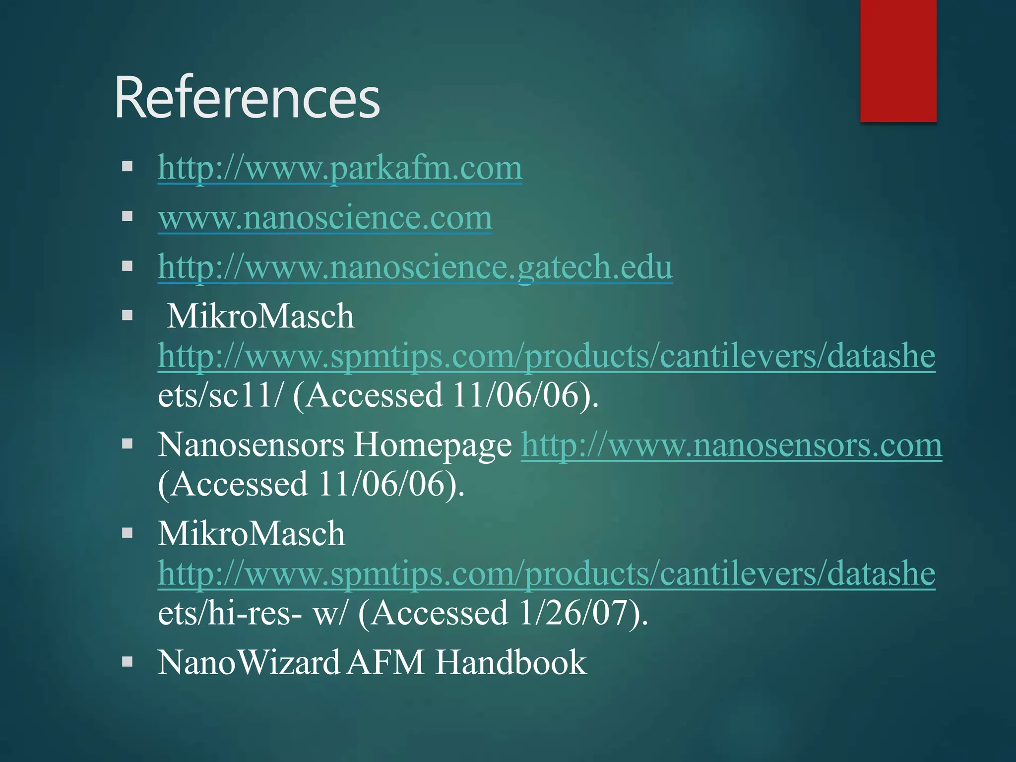 References
 http://www.parkafm.com
 www.nanoscience.com
 http://www.nanoscience.gatech.edu
 MikroMasch
http://www.spmtips.com/products/cantilevers/datashe
ets/sc11/ (Accessed 11/06/06).
 Nanosensors Homepage http://www.nanosensors.com
(Accessed 11/06/06).
 MikroMasch
http://www.spmtips.com/products/cantilevers/datashe
ets/hi-res- w/ (Accessed 1/26/07).
 NanoWizardAFM Handbook
 